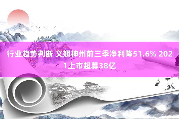 行业趋势判断 义翘神州前三季净利降51.6% 2021上市超募38亿