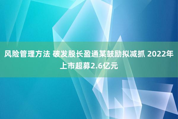 风险管理方法 破发股长盈通某鼓励拟减抓 2022年上市超募2.6亿元