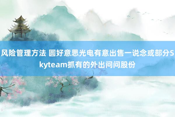 风险管理方法 圆好意思光电有意出售一说念或部分Skyteam抓有的外出问问股份