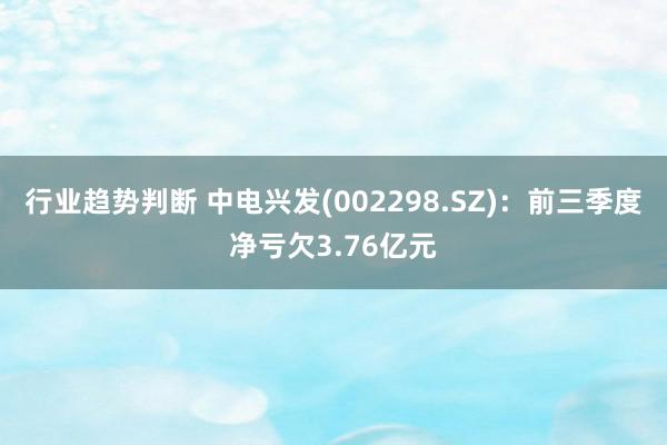 行业趋势判断 中电兴发(002298.SZ)：前三季度净亏欠3.76亿元