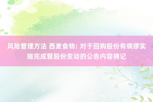 风险管理方法 西麦食物: 对于回购股份有绸缪实施完成暨股份变动的公告内容摘记