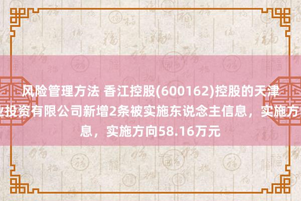 风险管理方法 香江控股(600162)控股的天津森岛鸿盈置业投资有限公司新增2条被实施东说念主信息，实施方向58.16万元