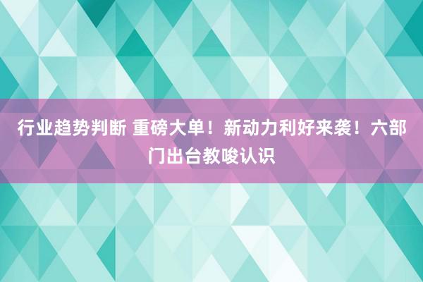 行业趋势判断 重磅大单！新动力利好来袭！六部门出台教唆认识