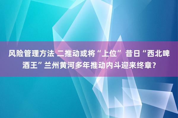 风险管理方法 二推动或将“上位” 昔日“西北啤酒王”兰州黄河多年推动内斗迎来终章？