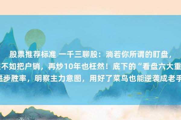 股票推荐标准 一千三聊股：淌若你所谓的盯盘，只会看股价涨跌，那还不如把户销，再炒10年也枉然！底下的“看盘六大重心”，掌持它能进步胜率，明察主力意图，用好了菜鸟也能逆袭成老手，句句干货，冷落储藏。好多一又友可能...