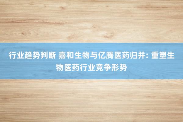 行业趋势判断 嘉和生物与亿腾医药归并: 重塑生物医药行业竞争形势