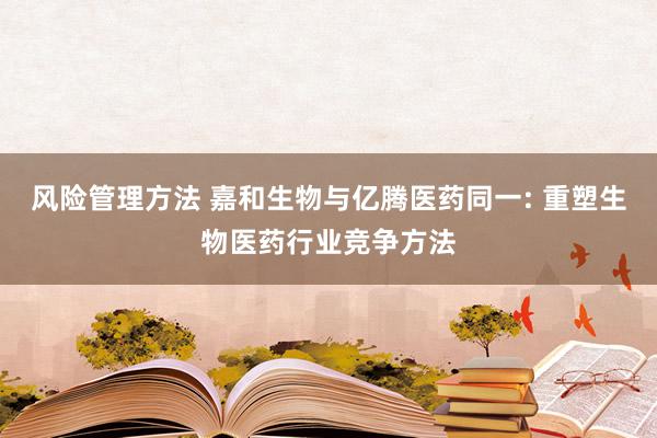 风险管理方法 嘉和生物与亿腾医药同一: 重塑生物医药行业竞争方法