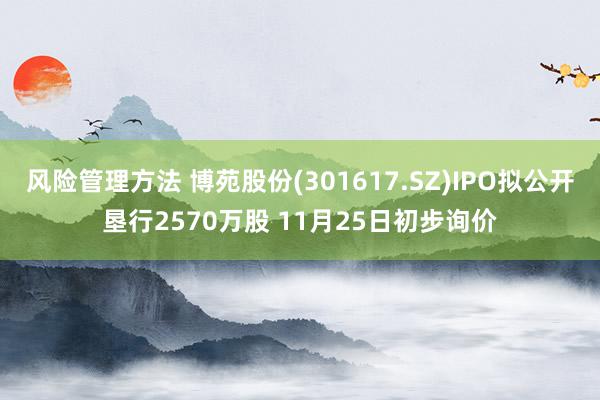 风险管理方法 博苑股份(301617.SZ)IPO拟公开垦行2570万股 11月25日初步询价