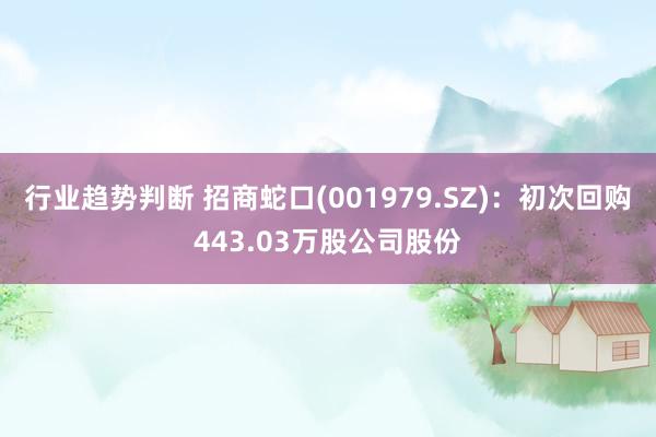 行业趋势判断 招商蛇口(001979.SZ)：初次回购443.03万股公司股份