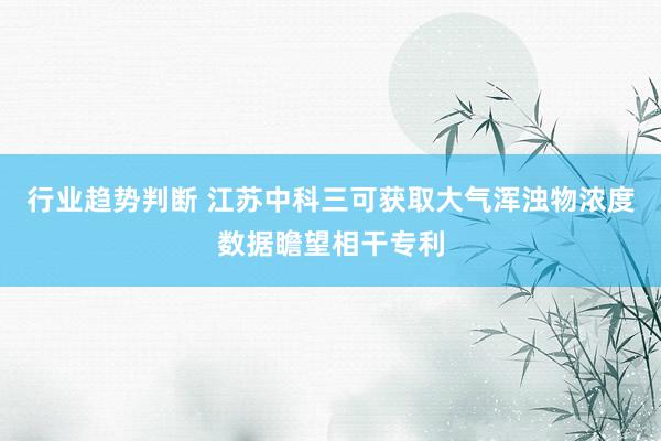 行业趋势判断 江苏中科三可获取大气浑浊物浓度数据瞻望相干专利