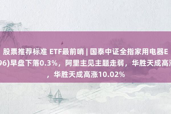 股票推荐标准 ETF最前哨 | 国泰中证全指家用电器ETF(159996)早盘下落0.3%，阿里主见主题走弱，华胜天成高涨10.02%