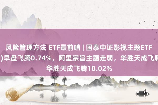 风险管理方法 ETF最前哨 | 国泰中证影视主题ETF(516620)早盘飞腾0.74%，阿里宗旨主题走弱，华胜天成飞腾10.02%