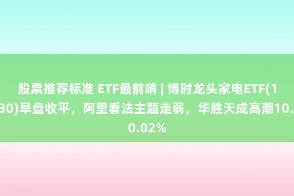 股票推荐标准 ETF最前哨 | 博时龙头家电ETF(159730)早盘收平，阿里看法主题走弱，华胜天成高潮10.02%