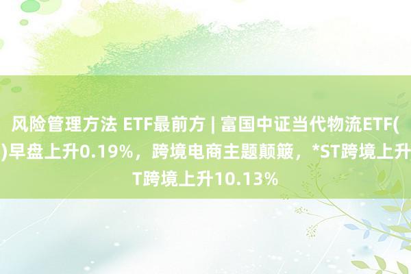 风险管理方法 ETF最前方 | 富国中证当代物流ETF(516910)早盘上升0.19%，跨境电商主题颠簸，*ST跨境上升10.13%