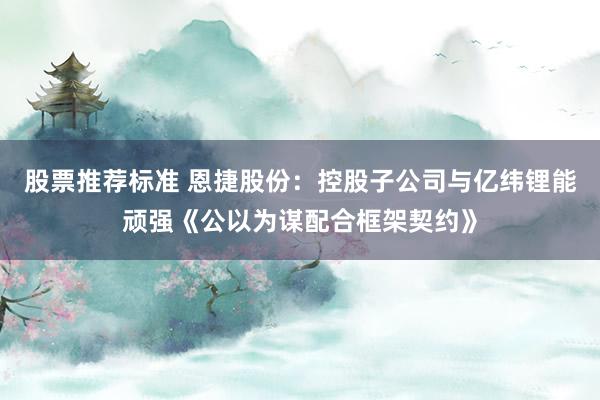 股票推荐标准 恩捷股份：控股子公司与亿纬锂能顽强《公以为谋配合框架契约》