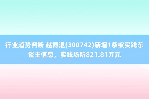 行业趋势判断 越博退(300742)新增1条被实践东谈主信息，实践场所821.81万元