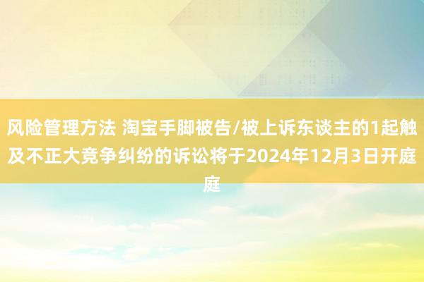 风险管理方法 淘宝手脚被告/被上诉东谈主的1起触及不正大竞争纠纷的诉讼将于2024年12月3日开庭