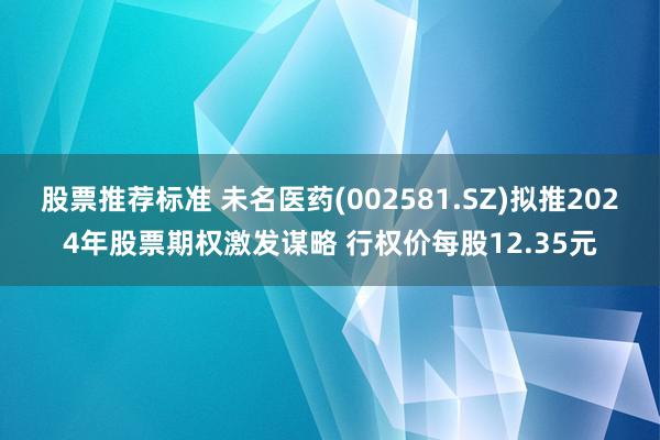 股票推荐标准 未名医药(002581.SZ)拟推2024年股票期权激发谋略 行权价每股12.35元