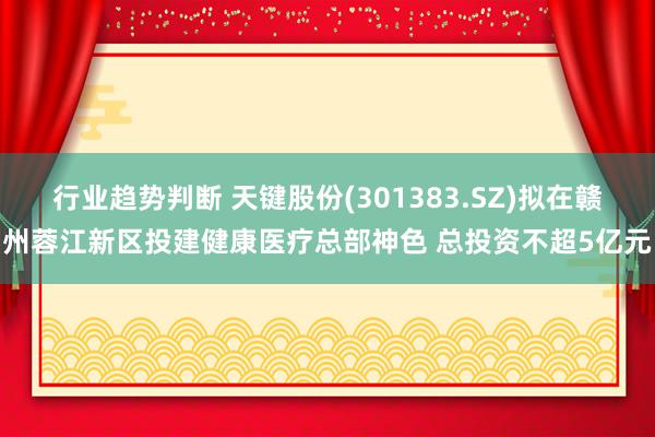 行业趋势判断 天键股份(301383.SZ)拟在赣州蓉江新区投建健康医疗总部神色 总投资不超5亿元