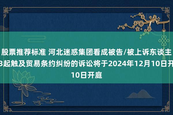 股票推荐标准 河北迷惑集团看成被告/被上诉东谈主的3起触及贸易条约纠纷的诉讼将于2024年12月10日开庭