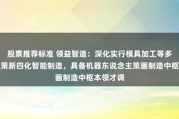 股票推荐标准 领益智造：深化实行模具加工等多方面，鞭策新四化智能制造，具备机器东说念主策画制造中枢本领才调