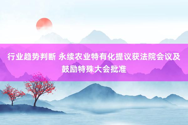 行业趋势判断 永续农业特有化提议获法院会议及鼓励特殊大会批准