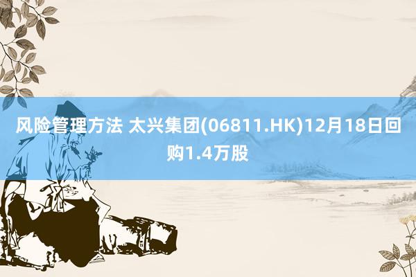 风险管理方法 太兴集团(06811.HK)12月18日回购1.4万股