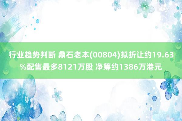 行业趋势判断 鼎石老本(00804)拟折让约19.63%配售最多8121万股 净筹约1386万港元