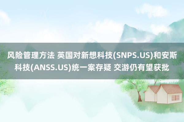 风险管理方法 英国对新想科技(SNPS.US)和安斯科技(ANSS.US)统一案存疑 交游仍有望获批