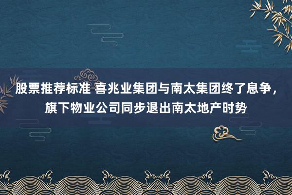 股票推荐标准 喜兆业集团与南太集团终了息争，旗下物业公司同步退出南太地产时势