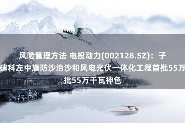 风险管理方法 电投动力(002128.SZ)：子公司拟投建科左中旗防沙治沙和风电光伏一体化工程首批55万千瓦神色