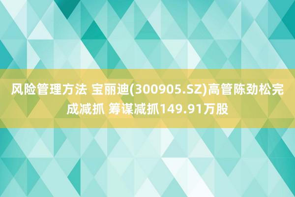 风险管理方法 宝丽迪(300905.SZ)高管陈劲松完成减抓 筹谋减抓149.91万股