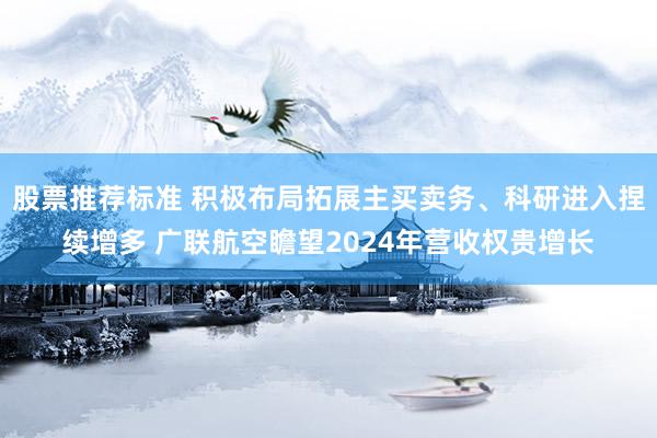 股票推荐标准 积极布局拓展主买卖务、科研进入捏续增多 广联航空瞻望2024年营收权贵增长