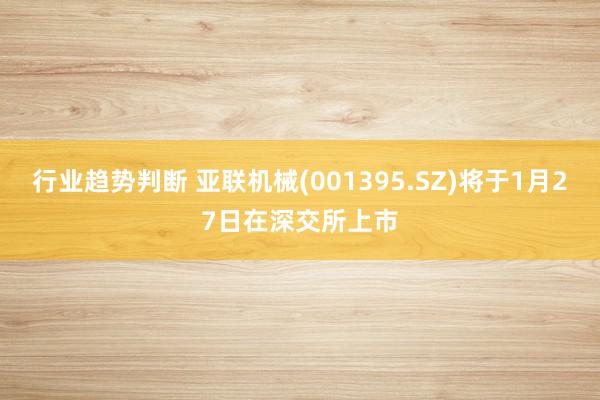 行业趋势判断 亚联机械(001395.SZ)将于1月27日在深交所上市