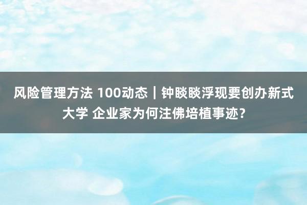 风险管理方法 100动态｜钟睒睒浮现要创办新式大学 企业家为何注佛培植事迹？