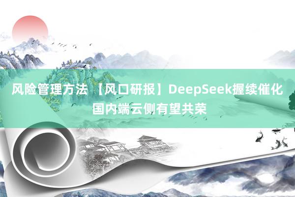 风险管理方法 【风口研报】DeepSeek握续催化 国内端云侧有望共荣