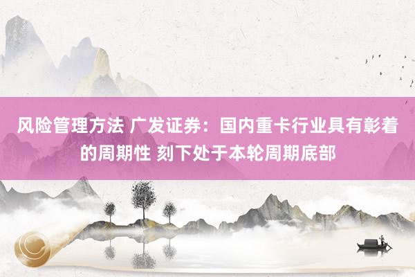 风险管理方法 广发证券：国内重卡行业具有彰着的周期性 刻下处于本轮周期底部