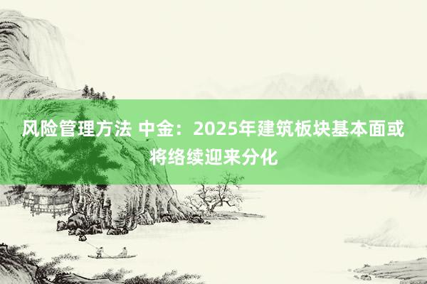 风险管理方法 中金：2025年建筑板块基本面或将络续迎来分化